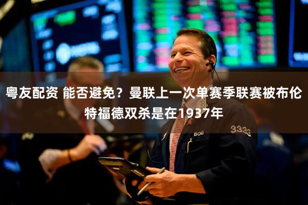 粤友配资 能否避免？曼联上一次单赛季联赛被布伦特福德双杀是在1937年